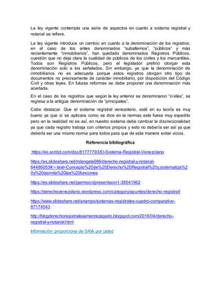La ley vigente contempla una serie de aspectos en cuanto a sistema registral y
notarial se refiere.
La ley vigente introduce un cambio en cuanto a la denominación de los registros;
en el caso de los antes denominados “subalternos”, “públicos” y más
recientemente “inmobiliarios”, han quedado denominados Registros Públicos,
cuestión que no deja clara la cualidad de públicos de los civiles y los mercantiles.
Todos son Registros Públicos, pero el legislador prefirió otorgar esta
denominación solo a los señalados. Sin embargo, ya que la denominación de
inmobiliarios no es adecuada porque estos registros otorgan otro tipo de
documentos no precisamente de carácter inmobiliario, por disposición del Código
Civil y otras leyes. En futuras reformas se debe proponer una denominación más
acertada.
En el caso de los registros que según la ley anterior se denominaron “civiles”, se
regresa a la antigua denominación de “principales”.
Cabe destacar. Que el sistema registral venezolano, esté en su teoría es muy
bueno ya que si se aplicara como se dice en la normas este fuese muy expedito
pero en la realidad no es así, en nuestro sistema debe cambiar la discrecionalidad
ya que cada registro trabaja con criterios propios y esto no debería ser así ya que
debería ser una mismo norma para todos para que de esta manera evitar vicios.
Referencia bibliográfica
https://es.scribd.com/doc/81777793/El-Sistema-Registral-Venezolano
https://es.slideshare.net/milangela986/derecho-registral-y-notarial-
64486053#:~:text=Concepto%20de%20Derecho%20Registral%20y,sistematiza%2
0y%20asimila%20las%20funciones
https://es.slideshare.net/germoon/presentacin1-38541962
https://derechovenezolano.wordpress.com/category/apuntes/derecho-registral/
https://www.slideshare.net/anamps/sistemas-registrales-cuadro-comparativo-
87174543
http://blogderechoregistralexamenrezagado.blogspot.com/2016/04/derecho-
registral-y-notarial.html
Información proporciona de SAIA por usted
 