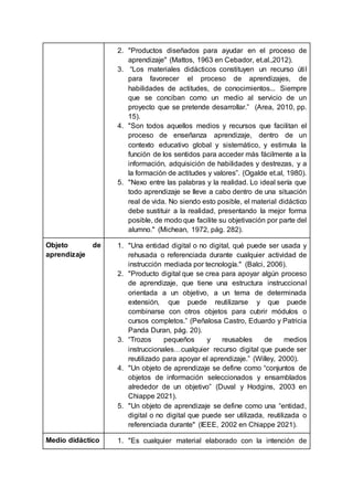2. "Productos diseñados para ayudar en el proceso de
aprendizaje" (Mattos, 1963 en Cebador, et.al.,2012).
3. “Los materiales didácticos constituyen un recurso útil
para favorecer el proceso de aprendizajes, de
habilidades de actitudes, de conocimientos... Siempre
que se conciban como un medio al servicio de un
proyecto que se pretende desarrollar.” (Area, 2010, pp.
15).
4. "Son todos aquellos medios y recursos que facilitan el
proceso de enseñanza aprendizaje, dentro de un
contexto educativo global y sistemático, y estimula la
función de los sentidos para acceder más fácilmente a la
información, adquisición de habilidades y destrezas, y a
la formación de actitudes y valores”. (Ogalde et.al, 1980).
5. "Nexo entre las palabras y la realidad. Lo ideal sería que
todo aprendizaje se lleve a cabo dentro de una situación
real de vida. No siendo esto posible, el material didáctico
debe sustituir a la realidad, presentando la mejor forma
posible, de modo que facilite su objetivación por parte del
alumno." (Michean, 1972, pág. 282).
Objeto de
aprendizaje
1. "Una entidad digital o no digital, qué puede ser usada y
rehusada o referenciada durante cualquier actividad de
instrucción mediada por tecnología." (Balci, 2006).
2. "Producto digital que se crea para apoyar algún proceso
de aprendizaje, que tiene una estructura instruccional
orientada a un objetivo, a un tema de determinada
extensión, que puede reutilizarse y que puede
combinarse con otros objetos para cubrir módulos o
cursos completos.” (Peñalosa Castro, Eduardo y Patricia
Panda Duran, pág. 20).
3. “Trozos pequeños y reusables de medios
instruccionales…cualquier recurso digital que puede ser
reutilizado para apoyar el aprendizaje.” (Willey, 2000).
4. "Un objeto de aprendizaje se define como “conjuntos de
objetos de información seleccionados y ensamblados
alrededor de un objetivo” (Duval y Hodgins, 2003 en
Chiappe 2021).
5. "Un objeto de aprendizaje se define como una “entidad,
digital o no digital que puede ser utilizada, reutilizada o
referenciada durante" (IEEE, 2002 en Chiappe 2021).
Medio didáctico 1. "Es cualquier material elaborado con la intención de
 