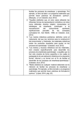 facilitar los procesos de enseñanza y aprendizaje. Por
ejemplo, un libro de texto o un programa multimedia que
permite hacer prácticas de formulación química".
(Marqués, s.f. en Cebador, et.al, 2012)
2. "Aquellos artefactos que, en unos casos utilizando las
diferentes formas de representación simbólica y en otros
como referentes directos (objeto), incorporados en
estrategias de enseñanza, contribuyen a la
reconstrucción del conocimiento aportando
significaciones parciales de los conceptos
curriculares."(A. San Martín, 1998, en Cebador, et.al,
2012)
3. "Los medios didácticos podríamos definirlos como el
instrumento del que nos servimos para la construcción
del conocimiento; y, finalmente, los materiales didácticos
serían los productos diseñados para ayudar en los
procesos de aprendizaje." (Cebador, et.al, 2012)
4. "Los medios y recursos didácticos son los materiales,
bien creados específicamente para desarrollar los
procesos de enseñanzas-aprendizajes o aquellos que no
han sido creados de forma específica a los cuales la
pedagogía la da una aplicación didáctica en la educación
formal, informal o no formal con el fin de facilitar el
desarrollo de los procesos de enseñanza-aprendizaje."
(Cebador, et.al, 2012)
5. "Medio didáctico es cualquier material elaborado con la
intención de facilitar los procesos de enseñanza y
aprendizaje. Por ejemplo, un libro de texto o un programa
multimedia que permite hacer prácticas de formulación
química." (López, 2014, pág. 22)
 