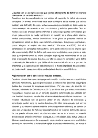 ¿Cuáles son las complicaciones que existen al momento de definir de manera
conceptual un recurso didáctico?
Considero que las complicaciones que existen al momento de definir de manera
conceptual un recurso didáctico se debe a que la mayoría de los autores que crean o
explican una definición de estos, no han concordado demasiado, es decir, crean su
propio concepto de acuerdo a sus conocimientos y criterios personales. "Así en
muchos casos se emplean como sinónimos o se hacen pequeñas convenciones por
el uso más o menos de moda y al término en cuestión se le añade algún adjetivo,
medios audiovisuales, medios informáticos; o un grupo de palabras, medios de
comunicación social; en tanto que material o materiales, didácticos o curriculares,
queda relegado al empleo de otros medios." (Cebador, te.al,2012). Así al ir
parafraseado los conceptos de los autores, se va perdiendo el concepto original y por
ello es demasiado difícil de definir qué es un recurso didáctico, pero gracias a esto,
cada quien puede formar su propio concepto, bajo algunas restricciones en las que
entre el concepto de recurso didáctico, por ello he creado mi concepto y yo lo defino
como cualquier herramienta que facilite al docente o a el educador el proceso de
enseñanza y al sujeto al que se está enseñando, le facilite el proceso de aprendizaje,
los cuales serán menos complejos con la duda de los recursos didácticos.
Argumentación sobre concepto de recurso didáctico.
Desde mi perspectiva como pedagoga en formación, concibo a un recurso didáctico
como una herramienta, que nos puede ayudar o en la que nos podemos apoyar para
facilitar los procesos de enseñanza-aprendizaje. Por ello estoy de acuerdo con
Marques, en el texto de Cebador, et.al.(2012) en dónde dice que un recurso didáctico
"es cualquier material que, en un contexto educativo determinado, sea utilizado con
una finalidad didáctica o para facilitar el desarrollo de las actividades formativas. Los
recursos educativos que se pueden utilizar en una situación de enseñanza y
aprendizaje pueden ser o no medios didácticos. Un vídeo para aprender qué son los
volcanes y su dinámica será un material didáctico (pretende enseñar), en cambio un
vídeo con un reportaje del National Geographic sobre los volcanes del mundo a pesar
de que pueda utilizarse como recurso educativo, no es en sí mismo un material
didáctico (sólo pretende informar)." (Marqués, s.f. en Cebador, et.al, 2012) Gracias a
Marques puedo apoyarme de su concepto para mencionar que un recurso didáctico
es cualquier herramienta o material que apoye el proceso de enseñanza, en dónde el
 