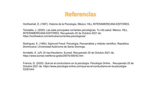 Hortheshall, D. (1997). Historia de la Psicología. México: HILL INTERAMERICANA EDITORES.
Torrealba, J. (2020). Las siete principales corrientes psicológicas. Tu info salud. México: HILL
INTERAMERICANA EDITORES. Recuperado 25 de Octubre 2021 de:
https://tuinfosalud.com/articulos/corrientes-psicologicas/
Rodríguez, E. (1992). Sigmund Freud: Psicología, Psicoanálisis y método científico. República
Dominicana: Universidad Autónoma de Santo Domingo.
Arnoletto, E. (s/f). El neo-freudismo. Eumed. Recuperado 25 de Octubre 2021 de:
https://www.eumed.net/libros-gratis/2007b/300/42.htm
Francia, G. (2020). Qué es el conductismo en la psicología. Psicología Online. . Recuperado 25 de
Octubre 2021 de: https://www.psicologia-online.com/que-es-el-conductismo-en-la-psicologia-
5238.html
 