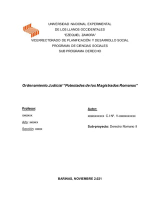 UNIVERSIDAD NACIONAL EXPERIMENTAL
DE LOS LLANOS OCCIDENTALES
“EZEQUIEL ZAMORA”
VICERRECTORADO DE PLANIFICACIÓN Y DESARROLLO SOCIAL
PROGRAMA DE CIENCIAS SOCIALES
SUB PROGRAMA DERECHO
Ordenamiento Judicial “Potestades de los Magistrados Romanos”
BARINAS, NOVIEMBRE 2.021
Autor:
xxxxxxxxxxx C.I Nº. V-xxxxxxxxxxx
Sub-proyecto: Derecho Romano II
Profesor:
xxxxxxx
Año: xxxxxx
Sección: xxxxx
 