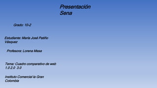 Estudiante: María José Patiño
Vásquez
Tema: Cuadro comparativo de web
1.0 2.0 3.0
Presentación
Sena
Grado: 10-2
Instituto Comercial la Gran
Colombia
Profesora: Lorena Mesa
 