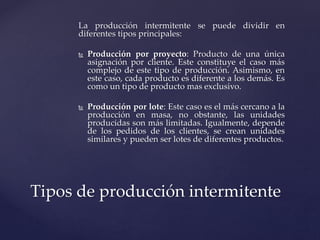 La producción intermitente se puede dividir en
diferentes tipos principales:
 Producción por proyecto: Producto de una única
asignación por cliente. Este constituye el caso más
complejo de este tipo de producción. Asimismo, en
este caso, cada producto es diferente a los demás. Es
como un tipo de producto mas exclusivo.
 Producción por lote: Este caso es el más cercano a la
producción en masa, no obstante, las unidades
producidas son más limitadas. Igualmente, depende
de los pedidos de los clientes, se crean unidades
similares y pueden ser lotes de diferentes productos.
Tipos de producción intermitente
 