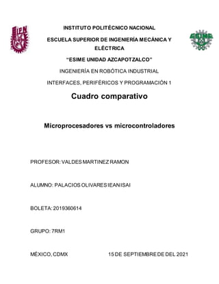 INSTITUTO POLITÉCNICO NACIONAL
ESCUELA SUPERIOR DE INGENIERÍA MECÁNICA Y
ELÉCTRICA
“ESIME UNIDAD AZCAPOTZALCO”
INGENIERÍA EN ROBÓTICA INDUSTRIAL
INTERFACES, PERIFÉRICOS Y PROGRAMACIÓN 1
Cuadro comparativo
Microprocesadores vs microcontroladores
PROFESOR: VALDES MARTINEZ RAMON
ALUMNO: PALACIOS OLIVARESIEANISAI
BOLETA:2019360614
GRUPO: 7RM1
MÉXICO,CDMX 15 DE SEPTIEMBREDE DEL 2021
 
