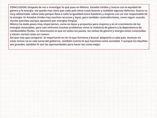 CONCLUSION: Después de ver e investigar lo que pasa en México, Estados Unidos y Suecia con la equidad de
género y la energía, me queda mas claro que cada país tiene cosas buenas y también algunos defectos. Suecia va
muy adelantado, sobre todo porque lleva a cabo la igualdad entre hombres y mujeres con un uso responsable de
la energía. En Estados Unidos hay muchos recursos y leyes, pero también contradicciones, como seguir usando
mucho petróleo aunque apuesten por energías limpias.
México ha dado pasos muy importantes, como en leyes y proyectos para mujeres y en el crecimiento de las
energías renovables, pero aún enfrenta muchos problemas como la violencia de género y la dependencia de
combustibles fósiles. Lo interesante es que en todos los países, los temas de género y energía están conectados
y tienen ciertas cosas en comun.
Así que más que comparar, lo importante es ver lo que funciona y buscar adaptarlo a cada pais. Avanzar en
estos temas no es solo tarea del gobierno, también cuenta lo que hacemos como sociedad. Y aunque los desafíos
son grandes, también lo son las oportunidades para hacer las cosas mejor.
 