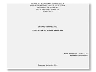 REPÚBLICA BOLIVARIANA DE VENEZUELA 
INSTITUTO UNIVERSITARIO DE TECNOLOGÍA 
“ANTONIO JÓSE DE SUCRE” 
RELACIONES INDUSTRIALES 
SEMESTRE I 
CUADRO COMPARATIVO 
ESPECIES EN PELIGRO DE EXTINCIÓN 
Autor: Yaritza Toro C.I 14.973.152 
Profesora: Maribel Pérez 
Guarenas, Noviembre 2014 
 