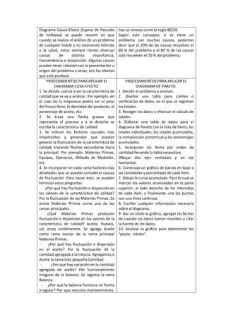 Diagrama Causa-Efecto (Espina de Pescado          hoy se conoce como la regla 80/20.
de Ishikawa) se puede resumir en que              Según este concepto, si se tiene un
cuando se realiza el análisis de un problema      problema con muchas causas, podemos
de cualquier índole y no solamente referido       decir que el 20% de las causas resuelven el
a la salud, estos siempre tienen diversas         80 % del problema y el 80 % de las causas
causas       de      distinta     importancia,    solo resuelven el 20 % del problema.
trascendencia o proporción. Algunas causas
pueden tener relación con la presentación u
origen del problema y otras, con los efectos
que este produce.
     PROCEDIMIENTOS PARA APLICAR EL                    PROCEDIMIENTOS PARA APLICAR EL
          DIAGRAMA CUSA-EFECTO:                              DIAGRAMA DE PARETO:
1. Se decide cuál va a ser la característica de   1. Decidir el problema a analizar.
calidad que se va a analizar. Por ejemplo, en     2. Diseñar una tabla para conteo o
el caso de la mayonesa podría ser el peso         verificación de datos, en el que se registren
del frasco lleno, la densidad del producto, el    los totales.
porcentaje de aceite, etc.                        3. Recoger los datos y efectuar el cálculo de
2. Se traza una flecha gruesa que                 totales.
representa el proceso y a la derecha se           4. Elaborar una tabla de datos para el
escribe la característica de calidad.             diagrama de Pareto con la lista de ítems, los
3. Se indican los factores causales más           totales individuales, los totales acumulados,
importantes y generales que puedan                la composición porcentual y los porcentajes
generar la fluctuación de la característica de    acumulados.
calidad, trazando flechas secundarias hacia       5. Jerarquizar los ítems por orden de
la principal. Por ejemplo: Materias Primas,       cantidad llenando la tabla respectiva.
Equipos, Operarios, Método de Medición,           Dibujar dos ejes verticales y un eje
etc.                                              horizontal.
4. Se incorporan en cada rama factores más        6. Construya un gráfico de barras en base a
detallados que se puedan considerar causas        las cantidades y porcentajes de cada ítem.
de fluctuación. Para hacer esto, se pueden        7. Dibuje la curva acumulada. Para lo cual se
formular estas preguntas:                         marcan los valores acumulados en la parte
  · ¿Por qué hay fluctuación o dispersión en      superior, al lado derecho de los intervalos
los valores de la característica de calidad?      de cada ítem, y finalmente una los puntos
Por la fluctuación de las Materias Primas. Se     con una línea continua.
anota Materias Primas como una de las             8. Escribir cualquier información necesaria
ramas principales.                                sobre el diagrama.
  · ¿Qué Materias Primas producen                 9. Dar un título al gráfico, agregar las fechas
fluctuación o dispersión en los valores de la     de cuando los datos fueron reunidos y citar
característica de calidad? Aceite, Huevos,        la fuente de los datos.
sal, otros condimentos. Se agrega Aceite          10. Analizar la gráfica para determinar los
como rama menor de la rama principal              “pocos vitales”.
Materias Primas.
  · ¿Por qué hay fluctuación o dispersión
en el aceite? Por la fluctuación de la
cantidad agregada a la mezcla. Agregamos a
Aceite la rama más pequeña Cantidad.
  ·     ¿Por qué hay variación en la cantidad
agregada de aceite? Por funcionamiento
irregular de la balanza. Se registra la rama
Balanza.
  · ¿Por qué la balanza funciona en forma
irregular? Por que necesita mantenimiento.
 