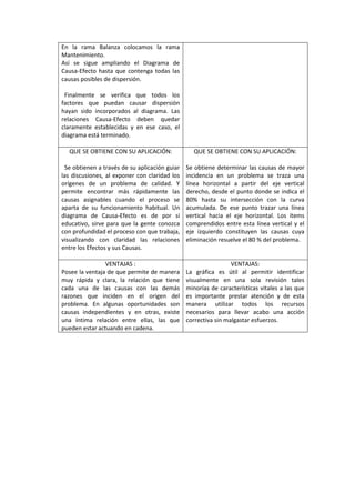 En la rama Balanza colocamos la rama
Mantenimiento.
Así se sigue ampliando el Diagrama de
Causa-Efecto hasta que contenga todas las
causas posibles de dispersión.

 Finalmente se verifica que todos los
factores que puedan causar dispersión
hayan sido incorporados al diagrama. Las
relaciones Causa-Efecto deben quedar
claramente establecidas y en ese caso, el
diagrama está terminado.

  QUE SE OBTIENE CON SU APLICACIÓN:              QUE SE OBTIENE CON SU APLICACIÓN:

 Se obtienen a través de su aplicación guiar   Se obtiene determinar las causas de mayor
las discusiones, al exponer con claridad los   incidencia en un problema se traza una
orígenes de un problema de calidad. Y          línea horizontal a partir del eje vertical
permite encontrar más rápidamente las          derecho, desde el punto donde se indica el
causas asignables cuando el proceso se         80% hasta su intersección con la curva
aparta de su funcionamiento habitual. Un       acumulada. De ese punto trazar una línea
diagrama de Causa-Efecto es de por si          vertical hacia el eje horizontal. Los ítems
educativo, sirve para que la gente conozca     comprendidos entre esta línea vertical y el
con profundidad el proceso con que trabaja,    eje izquierdo constituyen las causas cuya
visualizando con claridad las relaciones       eliminación resuelve el 80 % del problema.
entre los Efectos y sus Causas.

                VENTAJAS :                                      VENTAJAS:
Posee la ventaja de que permite de manera      La gráfica es útil al permitir identificar
muy rápida y clara, la relación que tiene      visualmente en una sola revisión tales
cada una de las causas con las demás           minorías de características vitales a las que
razones que inciden en el origen del           es importante prestar atención y de esta
problema. En algunas oportunidades son         manera utilizar todos los recursos
causas independientes y en otras, existe       necesarios para llevar acabo una acción
una íntima relación entre ellas, las que       correctiva sin malgastar esfuerzos.
pueden estar actuando en cadena.
 