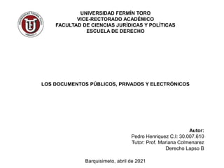 UNIVERSIDAD FERMÍN TORO
VICE-RECTORADO ACADÉMICO
FACULTAD DE CIENCIAS JURÍDICAS Y POLÍTICAS
ESCUELA DE DERECHO
LOS DOCUMENTOS PÚBLICOS, PRIVADOS Y ELECTRÓNICOS
Autor:
Pedro Henriquez C.I: 30.007.610
Tutor: Prof. Mariana Colmenarez
Derecho Lapso B
Barquisimeto, abril de 2021
 