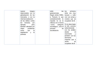 nuevos riesgos
relacionados con la
globalización de los
mercados, o con la
internacionalización
de los delitos contra
los menores, por
ejemplo, pero
también afectada por
viejos problemas
como son la
explotación y la
pobreza.
entre las
generaciones.
Según Jenks (1996),
a Parsons lo que
verdaderamente le
inquieta no es la
infancia en sí misma
–como categoría
sociológica–, sino el
proceso de
socialización.
los primeros
años era muy
escaso y solía
vivir con amas y
criados que se
ocupaban de él.
En la clase bajas
el niño convivía
estrechamente
con los adultos
desde el
nacimiento y
también con los
hermanos
mayores que a
veces se
ocupaban de él.
 