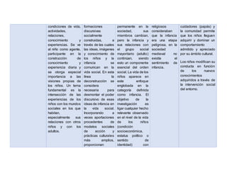 condiciones de vida,
actividades,
relaciones,
conocimiento y
experiencias. Se ve
al niño como agente,
participante en la
construcción de
conocimiento y
experiencia diaria y
se otorga especial
importancia a las
visiones propias de
los niños. Un tema
fundamental es la
intersección de las
experiencias de los
niños con los mundos
sociales en los que
habitan,
especialmente sus
relaciones con otros
niños y con los
adultos.
formaciones
discursivas
socialmente
construidas, a
través de las cuales
las ideas, imágenes
y conocimiento de
los niños y la
infancia se
comunican en la
vida social. En esta
línea la
deconstrucción se
considera
necesaria para
desmontar el poder
discursivo de esas
ideas de infancia en
la vida social.
Incorporando a
veces aportaciones
procedentes de
modelos sociales
de acción y
prácticas culturales
más amplios,
proporcionan
permanente en la
sociedad, sus
miembros cambian,
pero la infancia y
sus relaciones con
el grupo social
mayoritario (adulto)
continúan, siendo
esto un componente
esencial del orden
social. La vida de los
niños aparece en
este enfoque
englobada en la
categoría definida
como infancia. El
objetivo de la
investigación es
ligar cualquier hecho
relevante observado
en el nivel de la vida
de los niños
(condición
socioeconómica,
estatus político o
sentido de
identidad) con
religiosos
consideraban
que la infancia
era una etapa
peligrosa, en la
sociedad
medieval no
existía el
sentimiento de
infancia.
cuidadores (papás) y
la comunidad permite
que los niños lleguen
adquirir y dominar un
comportamiento
admitido y apreciado
por su ámbito cultural.
Los niños modifican su
conducta en función
de los nuevos
conocimientos
adquiridos a través de
la intervención social
del entorno.
 
