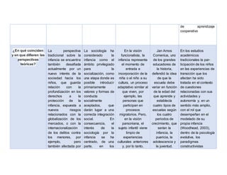 de aprendizaje
cooperativo
¿En qué coinciden
y en que difieren las
perspectivas
teóricas?
La perspectiva
tradicional sobre la
infancia se encuentra
también desafiada
actualmente por un
nuevo interés de la
sociedad hacia los
niños, que guarda
relación con la
profundización en los
derechos a la
protección de la
infancia, expuesta a
nuevos riesgos
relacionados con la
globalización de los
mercados, o con la
internacionalización
de los delitos contra
los menores, por
ejemplo, pero
también afectada por
La sociología ha
considerado la
infancia como el
ámbito privilegiado
para la
socialización, como
una etapa donde es
posible introducir
primariamente
valores y formas de
conducta
socialmente
aceptados, que
darán lugar a una
correcta integración
social. En
consecuencia, el
interés de la
sociología por la
infancia se ha
centrado, de una
parte, en los
En la visión
funcionalista, la
infancia representa
el momento de
entrada e
incorporación de la
niña o el niño a su
cultura, un proceso
adaptativo similar al
que viven, por
ejemplo, las
personas que
participan en
procesos
migratorios. Pero,
en la visión
parsoniana, el
sujeto infantil viene
limpio de
experiencias
culturales anteriores
y, por lo tanto,
Jan Amos
Comenius, uno
de los grandes
educadores de
la historia,
defendió la idea
de que la
escuela debe
variar en función
de la edad del
que aprende y
establecía
cuatro tipos de
escuelas según
los cuatro
periodos de
crecimiento, que
serían la
infancia, la
puericia, la
adolescencia y
la juventud.
En los estudios
académicos
tradicionales la par-
ticipación de los niños
en las experiencias de
transición que los
afectan ha sido
tratada en el contexto
de cuestiones
relacionadas con sus
actividades y
autonomía y, en un
sentido más amplio,
con el rol que
desempeñan en el
modelado de su
propia infancia
(Woodhead, 2003),
dentro de la psicología
evolutiva, los
paradigmas
constructivistas
 