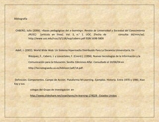 Bibliografía



 CABERO, Julio (2006). «Bases pedagógicas del e-learning». Revista de Universidad y Sociedad del Conocimiento
           (RUSC) [artículo en línea]. Vol. 3, n.° 1. UOC. [Fecha de                    consulta: dd/mm/aa].
           http://www.uoc.edu/rusc/3/1/dt/esp/cabero.pdf ISSN 1698-580X



 Adell, J. (2002). World Wide Web: Un Sistema Hipermedia Distribuido Para La Docencia Universitaria. En

               Blázquez, F., Cabero, J. y Loscertales, F. (Coord.). (1994). Nuevas tecnologías de la Información y la

               Comunicación para la Educación. Sevilla: Ediciones Alfar. Consultado el 10/04/04 en

               http://tecnologiaedu.us.es/bibliovir/pdf/14.pdf.



Definición. Componentes. Campo de Acción. Plataforma M-Learning. Ejemplos. Historia. Entre 1970 y 1980, Alan
Kay y sus

                colegas del Grupo de Investigación en

                http://www.slideshare.net/oswchavez/m-learning-174028 - Estados Unidos
 