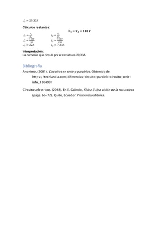 .𝐼𝑡 = 29,33𝐴
Cálculos restantes:
𝑽 𝟏 = 𝑽 𝟐 = 𝟏𝟏𝟎 𝑽
.𝐼1 =
𝑉1
𝑅1
𝐼2 =
𝑉2
𝑅2
.𝐼𝑡 =
110𝑉
5Ω
𝐼2 =
110 𝑉
15Ω
.𝐼𝑡 = 22𝐴 𝐼2 = 7,33𝐴
Interpretación:
La corriente que circula por el circuito es 29,33A
Bibliografía
Anonimo. (2001). Circuitosen serie y paralelos. Obtenido de
https://techlandia.com/diferencias-circuito-paralelo-circuito-serie-
info_130499/
Circuitos electricos. (2018). En E. Galindo, Física 3 Una visión de la naturaleza
(págs. 66-72). Quito, Ecuador: Prociencia editores.
 