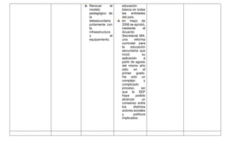 Renovar el
modelo
pedagógico de
la
telesecundaria
juntamente con
la
infraestructura
y el
equipamiento.
educación
básica en todas
las entidades
del país.
en mayo de
2006 se aprobó,
mediante el
Acuerdo
Secretarial 384,
una reforma
curricular para
la educación
secundaria que
inició su
aplicación a
partir de agosto
del mismo año
sólo en el
primer grado.
Ha sido un
complejo y
complicado
proceso, sin
que la SEP
haya podido
alcanzar un
consenso entre
los distintos
actores sociales
y políticos
implicados.
 