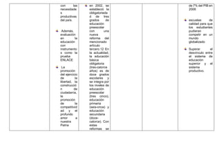 con las
necesidade
s
productivas
del país.
Además,
evaluación
en la
educación
con
instrumento
s como la
prueba
ENLACE
La
promoción
del ejercicio
de la
libertad, la
construcció
n de
ciudadanía,
la
promoción
de la
competitivid
ad y el
profundo
amor a
nuestra
Patria
en 2002, se
estableció la
obligatorieda
d de tres
grados de
educación
preescolar
con una
nueva
reforma del
mencionado
artículo
tercero.12 En
la actualidad,
la educación
básica
obligatoria
(tres-catorce
años) es de
doce grados
escolares y
se integra por
los niveles de
educación
preescolar
(tres cinco),
educación
primaria
(seis-once) y
educación
secundaria
(doce-
catorce). Con
estas
reformas se
de 7% del PIB en
2006
escuelas de
calidad para que
los estudiantes
pudieran
competir en un
mundo
globalizado
Superar el
desvinculo entre
el sistema de
educación
superior y el
sistema
productivo.
 