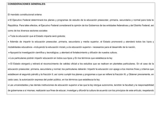 CONSIDERACIONES GENERALES:
El mandato constitucional ordena:
 El Ejecutivo Federal determinará los planes y programas de estudio de la educación preescolar, primaria, secundaria y normal para toda la
República. Para tales efectos, el Ejecutivo Federal considerará la opinión de los Gobiernos de las entidades federativas y del Distrito Federal, así
como de los diversos sectores sociales
 Toda la educación que el Estado imparta será gratuita;
 Además de impartir la educación preescolar, primaria, secundaria y media superior, el Estado promoverá y atenderá todos los tipos y
modalidades educativos –incluyendo la educación inicial y a la educación superior– necesarios para el desarrollo de la nación,
 Apoyará la investigación científica y tecnológica, y alentará el fortalecimiento y difusión de nuestra cultura;
 Los particulares podrán impartir educación en todos sus tipos y En los términos que establezca la ley
 El Estado otorgará y retirará el reconocimiento de validez oficial a los estudios que se realicen en planteles particulares. En el caso de la
educación preescolar, primaria, secundaria y normal, los particulares deberán: Impartir la educación con apego a los mismos fines y criterios que
establecen el segundo párrafo y la fracción II, así como cumplir los planes y programas a que se refiere la fracción III, y Obtener previamente, en
cada caso, la autorización expresa del poder público, en los términos que establezca la ley;
 Las universidades y las demás instituciones de educación superior a las que la ley otorgue autonomía, tendrán la facultad y la responsabilidad
de gobernarse a sí mismas; realizarán sus fines de educar, investigar y difundir la cultura de acuerdo con los principios de este artículo, respetando
 