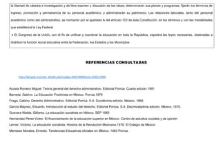 la libertad de cátedra e investigación y de libre examen y discusión de las ideas; determinarán sus planes y programas; fijarán los términos de
ingreso, promoción y permanencia de su personal académico; y administrarán su patrimonio. Las relaciones laborales, tanto del personal
académico como del administrativo, se normarán por el apartado A del artículo 123 de esta Constitución, en los términos y con las modalidades
que establezca la Ley Federal
 El Congreso de la Unión, con el fin de unificar y coordinar la educación en toda la República, expedirá las leyes necesarias, destinadas a
distribuir la función social educativa entre la Federación, los Estados y los Municipios
REFERENCIAS CONSULTADAS
http://dof.gob.mx/nota_detalle.php?codigo=4642789&fecha=29/01/1990
Acosta Romero Miguel. Teoría general del derecho administrativo. Editorial Porrúa. Cuarta edición 1981
Barreda, Gabino. La Educación Positivista en México. Porrúa.1978
Fraga, Gabino. Derecho Administrativo. Editorial Porrúa, S.A. Duodécima edición, México, 1968.
García Máynez, Eduardo. Introducción al estudio del derecho. Editorial Porrúa, S.A. Decimoséptima edición, México, 1970.
Guevara Niebla, Gilberto. La educación socialista en México. SEP.1985
Hernández Pérez Víctor. El financiamiento de la educación superior en México. Centro de estudios sociales y de opinión
Lerner, Victoria. La educación socialista. Historia de la Revolución Mexicana.1978. El Colegio de México
Meneses Morales, Ernesto. Tendencias Educativas oficiales en México. 1983 Porrúa.
 