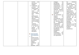 brindar una
educación
integral.
 Finalmente, el
proceso de
modernizació
n habrá de
crear los
mecanismos
para inducir
una
participación
más solidaria,
efectiva y
comprometida
de la sociedad
en su
conjunto,
principalment
e la de los
padres de
familia, en el
quehacer
educativo.
EDUCACION
SECUNDARIA
 La
modernización
de la educación
secundaria
implica:
establecer un
plan de
estudios único
colegios de
bachilleres, se
fortalecerán las
preparatorias por
cooperación y se
favorecerán los
sistemas abiertos
con el uso de la
tecnología
moderna.
Se concertará un
sistema de
créditos y
equivalencias que
facilite el tránsito
de alumnos entre
las diferentes
modalidades e
instituciones del
nivel. Por otro lado
se buscará que el
bachillerato
pedagógico
amplíe y
diversifique las
oportunidades de
sus egresados.
los métodos
educativos la
cultura científica y
el espíritu de
solidaridad social;
y aprovechar los
recursos de
organización
infraestructura y
saber hacer de las
universidades para
colaborar en la
solución de los
principales
problemas que
aquejan a la
sociedad
mexicana y a las
regiones donde se
localizan los
centros
académicos.
 