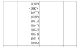 administrativos
y de otra índole
que para el
efecto se
establezcan.
EDUCACIÓN
ESPECIAL
 En educación
especial el
distintivo de
modernización
estará dado por
la operación de
dos nuevos
modelos de
atención: uno
para el medio
rural, cuyo
propósito es
ampliar la
cobertura para
mejorar las
condiciones de
vida de los
alumnos que
requieran este
servicio y otro
destinado a
estimular el
desarrollo de
las
capacidades de
niños y jóvenes
sobresalientes.
 