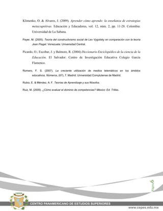 Página6
Klimenko, O. & Alvares, J. (2009). Aprender cómo aprendo: la enseñanza de estrategias
metacognitivas. Educación y Educadores, vol. 12, núm. 2, pp. 11-28. Colombia:
Universidad de La Sabana.
Payer, M. (2005). Teoría del constructivismo social de Lev Vygotsky en comparación con la teoría
Jean Piaget. Venezuela: Universidad Central.
Picardo, O.; Escobar, J. y Balmore, R. (2004) Diccionario Enciclopédico de la ciencia de la
Educación. El Salvador: Centro de Investigación Educativa Colegio García
Flamenco.
Romero, F. S. (2007). La creciente utilización de medios telemáticos en los ámbitos
educativos. Números, (67), 7. Madrid: Universidad Complutense de Madrid.
Rubio, E. & Méndez, A. F. Teorías de Aprendizaje y sus filósofos.
Ruiz, M. (2009). ¿Cómo evaluar el dominio de competencias? México: Ed. Trillas.
 