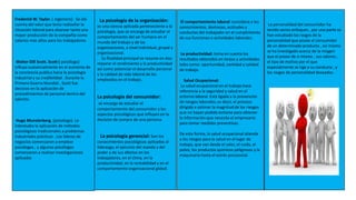 Frederick W. Taylor. ( ingeniero) . Se dio
cuenta del valor que tenia rediseñar la
situación laboral para alcanzar tanto una
mayor producción de la compañía como
salarios mas altos para los trabajadores
Walter Dill Scott. Scott ( psicólogo)
influyo sustancialmente en el aumento de
la conciencia publica hacia la psicología
industrial y su credibilidad . Durante la
Primera Guerra Mundial , Scott fue
decisivo en la aplicación de
procedimientos de personal dentro del
ejército.
Hugo Munsterberg. (psicólogo). Le
interesaba la aplicación de métodos
psicológicos tradicionales a problemas
industriales prácticos . Los lideres de
negocios comenzaron a emplear
psicólogos , y algunos psicólogos
comenzaron a realizar investigaciones
aplicadas
La psicología de la organización:
es una ciencia aplicada perteneciente a la
psicología, que se encarga de estudiar el
comportamiento del ser humano en el
mundo del trabajo y de las
organizaciones, a nivel individual, grupal y
organizacional.
Su finalidad principal se resume en dos:
mejorar el rendimiento y la productividad
así como potenciar el desarrollo personal
y la calidad de vida laboral de los
empleados en el trabajo.
La psicología del consumidor:
se encarga de estudiar el
comportamiento del consumidor y los
aspectos psicológicos que influyen en la
decisión de compra de una persona.
La psicología gerencial: Son los
conocimientos psicológicos aplicados al
liderazgo, el ejercicio del mando y del
poder y de sus efectos en los
trabajadores, en el clima, en la
productividad, en la rentabilidad y en el
comportamiento organizacional global.
El comportamiento laboral :considera a los
conocimientos, destrezas, actitudes y
conductas del trabajador en el cumplimiento
de sus funciones o actividades laborales.
La productividad: toma en cuenta los
resultados obtenidos en tareas y actividades
tales como: oportunidad, cantidad y calidad
de trabajo.
Salud Ocupacional:
La salud ocupacional en el trabajo hace
referencia a la seguridad y salud en el
entorno laboral. Está ligada a la prevención
de riesgos laborales, es decir, el proceso
dirigido a estimar la magnitud de los riesgos
que no hayan podido evitarse para obtener
la información que necesita el empresario
para tomar medidas preventivas.
De esta forma, la salud ocupacional atiende
a los riesgos para la salud en el lugar de
trabajo, que van desde el calor, el ruido, el
polvo, los productos químicos peligrosos y la
maquinaria hasta el estrés psicosocial.
La personalidad del consumidor ha
tenido varios enfoques , por una parte se
han estudiado los rasgos de la
personalidad que posee el consumidor
de un determinado producto , así mismo
se ha investigado acerca de la imagen
que el posee de si mismo , sus valores ,
el tipo de motivo por el que
especialmente se rige a su conducta , y
los rasgos de personalidad deseados .
 