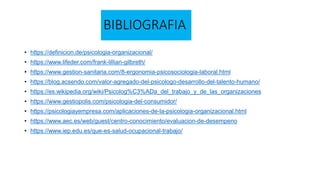 BIBLIOGRAFIA
• https://definicion.de/psicologia-organizacional/
• https://www.lifeder.com/frank-lillian-gilbreth/
• https://www.gestion-sanitaria.com/8-ergonomia-psicosociologia-laboral.html
• https://blog.acsendo.com/valor-agregado-del-psicologo-desarrollo-del-talento-humano/
• https://es.wikipedia.org/wiki/Psicolog%C3%ADa_del_trabajo_y_de_las_organizaciones
• https://www.gestiopolis.com/psicologia-del-consumidor/
• https://psicologiayempresa.com/aplicaciones-de-la-psicologia-organizacional.html
• https://www.aec.es/web/guest/centro-conocimiento/evaluacion-de-desempeno
• https://www.iep.edu.es/que-es-salud-ocupacional-trabajo/
 