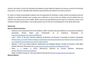 recursos, pero existe un punto muy importante que establece una gran diferencia respecto a los recursos, aunque fue mencionado
pocas veces, y es que los materiales están diseñados específicamente para utilizarse en el entorno educativo.
En cuanto a el objeto de aprendizaje se plantea como una organización de contenidos y medios, también se predisponen para ser
utilizados en la práctica educativa, pero considero que su definición no solo se decía ser utilizado, sino que también tenía una
intención más vasta ya que el autor Castillo, (2009) menciona que está diseñado para ser usado en la educación virtual y otros
ambientes virtuales de aprendizaje, lo cual es algo particular que se omitió en la conceptualización de las demás definiciones.
Referencias
Recurso didáctico/educativo
- Federación de la enseñanza de CC.OO de Andalucía. (2009, noviembre). Recursos didácticos en el proceso de enseñanza-
aprendizaje. Revista Digital para Profesionales de la Enseñanza. Recuperado de:
https://www.feandalucia.ccoo.es/docu/p5sd6434.pdf
- Luján, I. (2016, 23 de junio). Recursos didácticos del Ministerio de Educación. Universidad de Valencia. Recuperado
de:​https://www.uv.es/uvweb/master-investigacion-didactiques-especifiques/es/blog/recursos-didacticos-del-ministerio-educa
cion-1285958572212/GasetaRecerca.html?id=1285973234220
- Marqués, P. (2011).Los medios didácticos. Departamento de Pedagogía Aplicada, Facultad de Educación, UAB. Medio
didáctico. Barcelona. Recuperado de:​http://peremarques.pangea.org/medios.htm#tipolog%C3%ADa
- Pérez, J. y Gardey, A. (2014). Definicion.de: Definición de recursos didácticos. Recuperado
de:​https://definicion.de/recursos-didacticos/
- Raffino, M.(2020).​Concepto.de.​ Recursos Didácticos.Recuperado de:​https://concepto.de/recursos-didacticos/
Material didáctico
 
