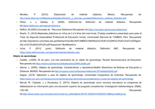 - Morales, P. (2012). Elaboración de material didáctico. México. Recuperado de:
http://www.aliat.org.mx/BibliotecasDigitales/derecho_y_ciencias_sociales/Elaboracion_material_didactico.pdf
- Pérez, J. y Gardey, A. (2008)​. Definición.de: Definición de material didáctico. Recuperado
de:​https://definicion.de/material-didactico/
- Raffino, M.(2020).​Concepto.de.​ Recursos Didácticos.Recuperado de:​https://concepto.de/recursos-didacticos/
- Reaño, O. (2019).Materiales didácticos en niños de 3 a 5 años del nivel inicial. (Trabajo académico presentado para optar el
Título de Segunda Especialidad Profesional de Educación Inicial). Universidad Nacional de TUMBES, Perú. Recuperado
de:​http://repositorio.untumbes.edu.pe/bitstream/handle/UNITUMBES/1859/Rea%C3%B1o%20Ni%C3%B1o%2C%20Olga%
20Luc%C3%ADa%20%20.pdf?sequence=1&isAllowed=y
- Ucha, F. (2012, junio). Definición de material didáctico. Definición ABC. Recuperado de:
https://www.definicionabc.com/general/material-didactico.php
Objeto de aprendizaje
- Castillo, J.(2009, 25 de julio). Los tres escenarios de un objeto de aprendizaje. Revista Iberoamericana de Educación.
Recuperado de:​https://rieoei.org/historico/deloslectores/2884Castillo.pdf
- García, L. (2005). Objetos de aprendizaje. Características y repositorios.Boletín Electrónico de Noticias de Educación a
Distancia. BENED. Recuperado de:​http://e-spacio.uned.es/fez/eserv/bibliuned:327/editabril2005.pdf
- Ibagué, (2018). Aplicación y usos de objetos de aprendizaje. Universidad Cooperativa de Colombia. Recuperado de:
https://www.ucc.edu.co/noticias/conocimiento/ciencias-de-la-educacion/aplicacion-y-usos-de-objetos-de-aprendizaje
- Marzal, M., Calzada, J. y Ruvalcaba, E. (2015). Objetos de aprendizaje como recursos educativos en programas de
alfabetización en información para una educación superior de posgrado competencial. Investigación bibliotecológica, 29(66),
139-168. Recuperado
de:​http://www.scielo.org.mx/scielo.php?script=sci_arttext&pid=S0187-358X2015000200139&lng=es&tlng=es
 
