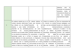 didácticos para la
transmisión de contenidos
educativos, donde el
instrumento de difusión se
hace muy importante,
especialmente el digital.
3.
Es cualquier material que, en un
contexto educativo determinado,
sea utilizado con una finalidad
didáctica o para facilitar el
desarrollo de las actividades
formativas. Los recursos
educativos que se pueden utilizar
en una situación de enseñanza y
aprendizaje pueden ser o no
medios didácticos. Un vídeo para
aprender qué son los volcanes y
su dinámica será un material
didáctico (pretende enseñar), en
cambio un vídeo con un reportaje
El material didáctico es
usado para favorecer el
desarrollo de las
habilidades en los
alumnos, así como el
perfeccionamiento de las
actitudes relacionadas con
el conocimiento, a través
del el lenguaje oral y
escrito, la imaginación, la
socialización, el mejor
conocimiento de sí mismo
y de los demás, por esto, el
propósito del uso de los
Unidad de contenido con
la intención de enseñar
algo y que sea reutilizable
en distintas
plataformas.Una unidad
con un objetivo de
aprendizaje, caracterizada
por ser digital,
independiente, con una o
pocas ideas relacionadas
y accesible a través de
metadatos con la finalidad
de ser reutilizadas en
diferentes contextos y
Son los componentes del
proceso pedagógico, que
pueden ser utilizados por
profesores y estudiantes,
con el empleo o no de
variados mecanismos y
recursos, que partiendo
de una relación orgánica
con los objetivos y
métodos sirven para
facilitar el proceso de
construcción del
conocimiento, su control,
el desarrollo de hábitos,
 