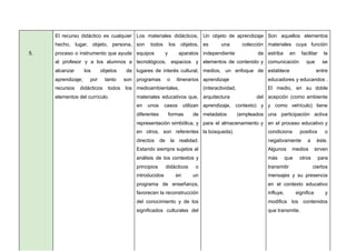 5.
El recurso didáctico es cualquier
hecho, lugar, objeto, persona,
proceso o instrumento que ayude
al profesor y a los alumnos a
alcanzar los objetos de
aprendizaje; por tanto son
recursos didácticos todos los
elementos del currículo.
Los materiales didácticos,
son todos los objetos,
equipos y aparatos
tecnológicos, espacios y
lugares de interés cultural,
programas o itinerarios
medioambientales,
materiales educativos que,
en unos casos utilizan
diferentes formas de
representación simbólica, y
en otros, son referentes
directos de la realidad.
Estando siempre sujetos al
análisis de los contextos y
principios didácticos o
introducidos en un
programa de enseñanza,
favorecen la reconstrucción
del conocimiento y de los
significados culturales del
Un objeto de aprendizaje
es una colección
independiente de
elementos de contenido y
medios, un enfoque de
aprendizaje
(interactividad,
arquitectura del
aprendizaje, contexto) y
metadatos (empleados
para el almacenamiento y
la búsqueda).
Son aquellos elementos
materiales cuya función
estriba en facilitar la
comunicación que se
establece entre
educadores y educandos .
El medio, en su doble
acepción (como ambiente
y como vehículo) tiene
una participación activa
en el proceso educativo y
condiciona positiva o
negativamente a éste.
Algunos medios sirven
más que otros para
transmitir ciertos
mensajes y su presencia
en el contexto educativo
influye, significa y
modifica los contenidos
que transmite.
 