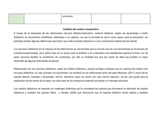 currículum.
Análisis del cuadro comparativo
A través de la búsqueda de las definiciones (recurso didáctico/educativo, material didáctico, objeto de aprendizaje y medio
didáctico) se encontraron similitudes referentes a su objetivo, ya que lo principal es servir como apoyo para la educación, sin
embargo existen algunas diferencias que hacen que cada concepto adquiera un uso e importancia distinta de los demás.
Los recursos didácticos en la mayoría de las definiciones se mencionaba que su función era ser una herramienta en el proceso de
enseñanza-aprendizaje, pero sobre todo es un apoyo para el profesor y en ocasiones a los estudiantes quienes al hacer uso de
estos recursos facilitan la enseñanza de contenidos, por ello su finalidad era que por medio de ellas sea posible un mejor
desarrollo de algunas actividades escolares.
Relacionado con los recursos didácticos, están los medios didácticos, porque se llega a plantear que en esencia los medios son
recursos didácticos, en ese concepto se encontraba una similitud en las definiciones tanto del autor Marqués, (2011) como de los
autores Marzal, Calzada y Ruvalcaba, (2015). Asimismo estos se hacen con esa misma intención, de ser una ayuda para la
explicación de los temas de la clase y en este caso de los medios se pretende que lleven un mensaje educativo.
Los medios didácticos se soportan en materiales didácticos así lo consideran los autores que formularon la definición de medios
didácticos y también los autores Pérez y Gardey (2008) que mencionan que el material didáctico reúne medios y también
 