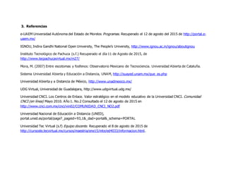 3. Referencias
e-UAEM Universidad Autónoma del Estado de Morelos Programas. Recuperado el 12 de agosto del 2015 de http://portal.e-
uaem.mx/
IGNOU, Indira Gandhi National Open University, The People’s University, http://www.ignou.ac.in/ignou/aboutignou
Instituto Tecnológico de Pachuca (s.f.) Recuperado el día 11 de Agosto de 2015, de
http://www.tecpachucavirtual.mx/m27/
Mora, M. (2007) Entre escotomas y fosfenos: Observatorio Mexicano de Tecnociencia. Universidad Abierta de Cataluña.
Sistema Universidad Abierta y Educación a Distancia, UNAM, http://suayed.unam.mx/que_es.php
Universidad Abierta y a Distancia de México, http://www.unadmexico.mx/
UDG Virtual, Universidad de Guadalajara, http://www.udgvirtual.udg.mx/
Universidad CNCI. Los Centros de Enlace. Valor estratégico en el modelo educativo de la Universidad CNCI. Comunidad
CNCI (en línea) Mayo 2010. Año 1. No.2 Consultado el 12 de agosto de 2015 en
http://www.cnci.com.mx/cnci/vin02/COMUNIDAD_CNCI_NO2.pdf
Universidad Nacional de Educación a Distancia (UNED),
portal.uned.es/portal/page?_pageid=93,1&_dad=portal&_schema=PORTAL
Universidad Tec Virtual (s.f) Equipo docente. Recuperado el 8 de agosto de 2015 de
http://cursoste.tecvirtual.mx/cursos/maestria/ene15/mte/ed4033/informacion.html.
 