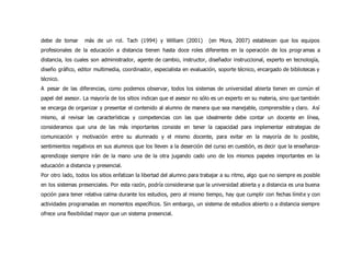 debe de tomar más de un rol. Tach (1994) y William (2001) (en Mora, 2007) establecen que los equipos
profesionales de la educación a distancia tienen hasta doce roles diferentes en la operación de los programas a
distancia, los cuales son administrador, agente de cambio, instructor, diseñador instruccional, experto en tecnología,
diseño gráfico, editor multimedia, coordinador, especialista en evaluación, soporte técnico, encargado de bibliotecas y
técnico.
A pesar de las diferencias, como podemos observar, todos los sistemas de universidad abierta tienen en común el
papel del asesor. La mayoría de los sitios indican que el asesor no sólo es un experto en su materia, sino que también
se encarga de organizar y presentar el contenido al alumno de manera que sea manejable, comprensible y claro. Así
mismo, al revisar las características y competencias con las que idealmente debe contar un docente en línea,
consideramos que una de las más importantes consiste en tener la capacidad para implementar estrategias de
comunicación y motivación entre su alumnado y el mismo docente, para evitar en la mayoría de lo posible,
sentimientos negativos en sus alumnos que los lleven a la deserción del curso en cuestión, es decir que la enseñanza-
aprendizaje siempre irán de la mano una de la otra jugando cado uno de los mismos papeles importantes en la
educación a distancia y presencial.
Por otro lado, todos los sitios enfatizan la libertad del alumno para trabajar a su ritmo, algo que no siempre es posible
en los sistemas presenciales. Por esta razón, podría considerarse que la universidad abierta y a distancia es una buena
opción para tener relativa calma durante los estudios, pero al mismo tiempo, hay que cumplir con fechas límite y con
actividades programadas en momentos específicos. Sin embargo, un sistema de estudios abierto o a distancia siempre
ofrece una flexibilidad mayor que un sistema presencial.
 