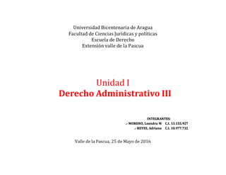 Universidad Bicentenaria de Aragua
Facultad de Ciencias Jurídicas y políticas
Escuela de Derecho
Extensión valle de la Pascua
Unidad I
Derecho Administrativo III
INTEGRANTES:
.- MORENO, Leandra M C.I. 13.155.927
.- REYES, Adriana C.I. 10.977.732
Valle de la Pascua, 25 de Mayo de 2016
 