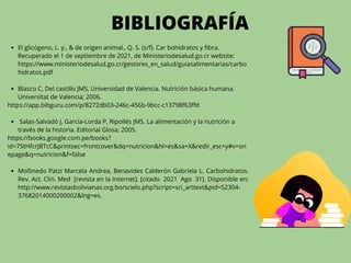El glicógeno, L. y., & de origen animal., Q. S. (s/f). Car bohidratos y fibra.
Recuperado el 1 de septiembre de 2021, de Ministeriodesalud.go.cr website:
https://www.ministeriodesalud.go.cr/gestores_en_salud/guiasalimentarias/carbo
hidratos.pdf
Blasco C, Del castillo JMS, Universidad de Valencia. Nutrición básica humana.
Universitat de Valencia; 2006.
Salas-Salvadó J, García-Lorda P, Ripollés JMS. La alimentación y la nutrición a
través de la historia. Editorial Glosa; 2005.
Mollinedo Patzi Marcela Andrea, Benavides Calderón Gabriela L. Carbohidratos.
Rev. Act. Clin. Med [revista en la Internet]. [citado 2021 Ago 31]. Disponible en:
http://www.revistasbolivianas.org.bo/scielo.php?script=sci_arttext&pid=S2304-
37682014000200002&lng=es.
https://app.bibguru.com/p/8272db03-246c-456b-9bcc-c13798f63ffd
https://books.google.com.pe/books?
id=7StHfcrJBTcC&printsec=frontcover&dq=nutricion&hl=es&sa=X&redir_esc=y#v=on
epage&q=nutricion&f=false
BIBLIOGRAFÍA
 
