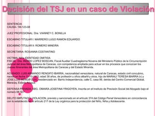 Decisión del TSJ en un caso de Violación
SENTENCIA
CAUSA- 1M-123-08
JUEZ PROFESIONAL: Dra. VIANNEY C. BONILLA
ESCABINO TITULAR I: MARRERO LUGO RAMON EDUARDO
ESCABINO TITULAR II: ROMERO MINEIRA
SECRETARIA: ROSANNA COSTANTINO
VICTIMA: Niña IDENTIDAD OMITIDA
FISCAL: Dra. INGRID LOPEZ BOSCAN, Fiscal Auxiliar Cuadragésima Novena del Ministerio Público de la Circunscripción
Judicial del área Metropolitana de Caracas, con competencia ampliada para actuar en los procesos que conozcan los
Jueces Itinerantes del área Metropolitana de Caracas y del Estado Miranda.
ACUSADO: LUIS ARMANDO RENGIFO IBARRA, nacionalidad venezolana, natural de Caracas, estado civil concubino,
nacido en fecha 11-10-1970, edad 38 años, de profesión u oficio albañil y otros, hijo de MARIALI TERESA IBARRA (v) y
JOSE LUIS RENGIFO (V), residenciado en: Barrio Independencia, calle C, casa 99, detrás del Centro Comercial Global,
Maracay, Estado Aragua.
DEFENSA PRIVADA: ABG. OMAIRA JOSEFINA YRIGOYEN, Inscrita en el Instituto de Previsión Social del Abogado bajo el
número 68.507
DELITO IMPUTADO: VIOLACION, previsto y sancionado en el artículo 374 del Código Penal Venezolano en concordancia
con lo establecido en el artículo 217 de la Ley orgánica para la protección del Niño, Niña y Adolescente.
 