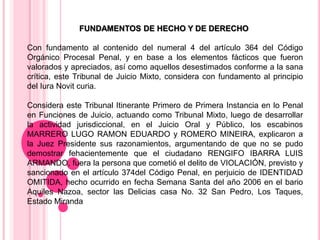 FUNDAMENTOS DE HECHO Y DE DERECHO
Con fundamento al contenido del numeral 4 del artículo 364 del Código
Orgánico Procesal Penal, y en base a los elementos fácticos que fueron
valorados y apreciados, así como aquellos desestimados conforme a la sana
crítica, este Tribunal de Juicio Mixto, considera con fundamento al principio
del Iura Novit curia.
Considera este Tribunal Itinerante Primero de Primera Instancia en lo Penal
en Funciones de Juicio, actuando como Tribunal Mixto, luego de desarrollar
la actividad jurisdiccional, en el Juicio Oral y Público, los escabinos
MARRERO LUGO RAMON EDUARDO y ROMERO MINEIRA, explicaron a
la Juez Presidente sus razonamientos, argumentando de que no se pudo
demostrar fehacientemente que el ciudadano RENGIFO IBARRA LUIS
ARMANDO, fuera la persona que cometió el delito de VIOLACIÓN, previsto y
sancionado en el artículo 374del Código Penal, en perjuicio de IDENTIDAD
OMITIDA, hecho ocurrido en fecha Semana Santa del año 2006 en el bario
Aquiles Nazoa, sector las Delicias casa No. 32 San Pedro, Los Taques,
Estado Miranda
 