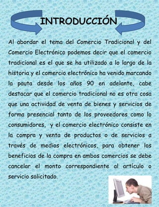 INTRODUCCIÓN 
Al abordar el tema del Comercio Tradicional y del 
Comercio Electrónico podemos decir que el comercio 
tradicional es el que se ha utilizado a lo largo de la 
historia y el comercio electrónico ha venido marcando 
la pauta desde los años 90 en adelante, cabe 
destacar que el comercio tradicional no es otra cosa 
que una actividad de venta de bienes y servicios de 
forma presencial tanto de los proveedores como lo 
consumidores, y el comercio electrónico consiste en 
la compra y venta de productos o de servicios a 
través de medios electrónicos, para obtener los 
beneficios de la compra en ambos comercios se debe 
cancelar el monto correspondiente al artículo o 
servicio solicitado. 
 