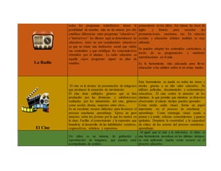 La Radio
todos los programas radiofónicos tienen la
posibilidad de enseñar, más no de educar, por ello
establece diferencias entre programas “educativos”
e “instructivos” los últimos aquí se denominaran no
educativos, éstos no son considerados educativos
ya que no existe una institución social que valide
sus contenidos y que certifique los conocimientos
obtenidos por el alumno. La radio educativa es
aquella cuyos programas siguen un plan de
estudios.
pensamiento en los niños. Así mismo las áreas de
inglés y francés para escuchar las
pronunciaciones, canciones, etc. En ciencias
sociales y educación artística también es muy
utilizada.
Se pueden adaptar los contenidos curriculares a
través de su programación y mediante
reproducciones en el aula.
Es la herramienta más adecuada para llevar
educación a los adultos sobre to en zonas rurales.
El Cine
El cine es la técnica de presentación de imágenes
que producen la sensación de movimiento
El cine tiene múltiples géneros que se han
producido por las divisiones y subdivisiones
realizadas por los industriales del cine, géneros
como acción, drama, suspenso entre otros...
Es un excelente recurso didáctico para favorecer el
proceso enseñanza aprendizaje. Ejerce un gran
atractivo sobre los jóvenes por lo que los motiva en
la clase. Facilita el conocimiento y la expresión que
beneficia al desarrollo de las habilidades creativas,
cognoscitivas, artísticas y expresivas.
Esta herramienta es usada en todas las áreas y
niveles gracias a su alto valor educativo. Se
utilizan películas, documentales y cortometrajes
educativos. El cine centra la atención de los
alumnos, lo que permite que mientras se divierten
observando al mismo tiempo pueden aprender.
Como medio audio visual, forma un papel
importante en el proceso de enseñanza –
aprendizaje. Como estrategia visual ayuda a
pensar y a sentir, reforzar conocimientos y genera
aptitudes. Despierta la creatividad y la capacidad
de crítica de los actores del proceso enseñanza-
aprendizaje.
Un vídeo es un sistema de grabación y
reproducción de imágenes, que pueden estar
acompañadas de sonidos.
Al igual que el cine y la televisión, el vídeo es
una herramienta novedosa en los últimos tiempos
se está aplicando mucho como recurso en el
proceso educativo.
 