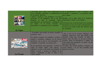 El Video
Nos brinda apoyo visual, para la implementación
de los contenidos curriculares, y la implementación
de secuencias didácticas
Motiva e incentiva a los estudiantes a un mejor
desarrollo de sus habilidades por lo que hace
despertar en ellos la curiosidad, interés,
descubrimiento de conocimientos y asimilación de
los mismos. Es un recurso innovador que
potencializa la comprensión de los contenidos
En la experimentación visual, los alumnos, pude
desarrollar su autonomía y su capacidad crítica,
por sí mismo.
Rompen con la rutina diaria de lo tradicional
despertando el interés de los alumnos.
Los jóvenes hoy en día han hecho de la tecnología
una forma de vivir por lo que la incorporación en
el aula de este medio resulta más motivante para
los estudiantes.
La Prensa
El periódico hace posible de manera asequible la
enseñanza activa
En muchas ocasiones, los periódicos escolares se
reducen a actividades realizadas por los mismos
profesores, por lo que les resta desempeño a los
estudiantes a desarrollar sus propias ideas.
Es una herramienta muy importante y de fácil uso.
Tanto de manera digital como impresa, su
aplicación en clase como medio para fomentar los
hábitos lectores y acercan la realidad de los
alumnos, impulsando en ellos la crítica y los
valores plurales.
Este es uno de los recursos didácticos más
utilizados desde hace varios años debido a que
obtenerla resulta muy accesible. Se aplica en
muchas áreas del saber, ya sea para la lectura,
escritura, fuente de investigación y análisis, así
como medio para actualizarse en cuanto a lo que
pasa en la vida diaria.
Se utiliza para recortar palabras o imágenes en
cursos iniciales y en los más avanzados para
practicar la lectura.
 