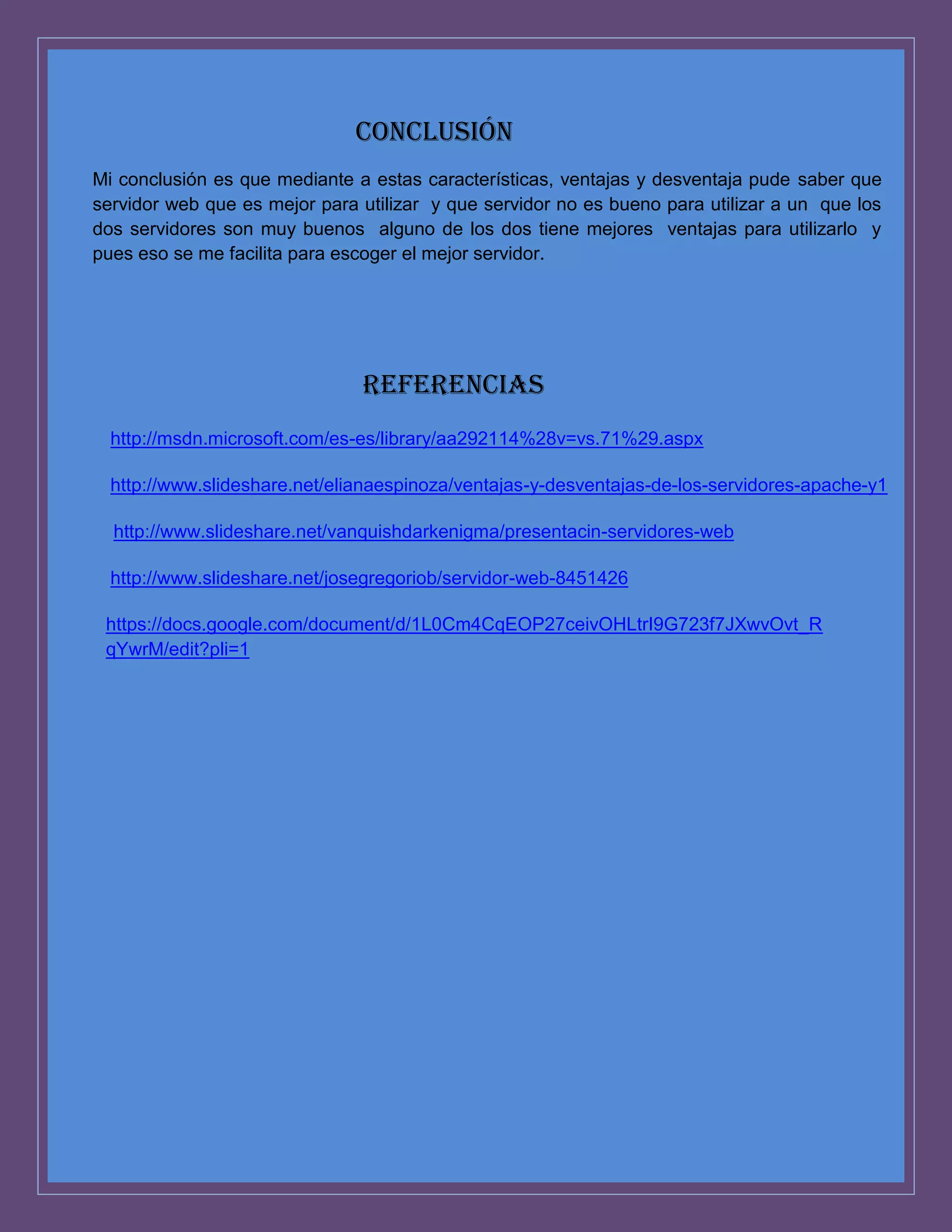 Conclusión
Mi conclusión es que mediante a estas características, ventajas y desventaja pude saber que
servidor web que es mejor para utilizar y que servidor no es bueno para utilizar a un que los
dos servidores son muy buenos alguno de los dos tiene mejores ventajas para utilizarlo y
pues eso se me facilita para escoger el mejor servidor.

REFERENCIAS
http://msdn.microsoft.com/es-es/library/aa292114%28v=vs.71%29.aspx
http://www.slideshare.net/elianaespinoza/ventajas-y-desventajas-de-los-servidores-apache-y1
http://www.slideshare.net/vanquishdarkenigma/presentacin-servidores-web
http://www.slideshare.net/josegregoriob/servidor-web-8451426
https://docs.google.com/document/d/1L0Cm4CqEOP27ceivOHLtrI9G723f7JXwvOvt_R
qYwrM/edit?pli=1

 