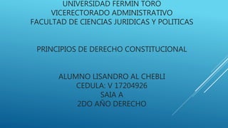UNIVERSIDAD FERMIN TORO
VICERECTORADO ADMINISTRATIVO
FACULTAD DE CIENCIAS JURIDICAS Y POLITICAS
PRINCIPIOS DE DERECHO CONSTITUCIONAL
ALUMNO LISANDRO AL CHEBLI
CEDULA: V 17204926
SAIA A
2DO AÑO DERECHO
 