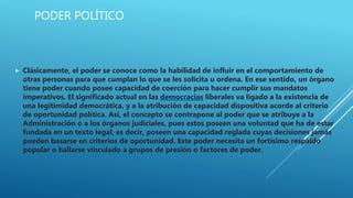 PODER POLÍTICO
 Clásicamente, el poder se conoce como la habilidad de influir en el comportamiento de
otras personas para que cumplan lo que se les solicita u ordena. En ese sentido, un órgano
tiene poder cuando posee capacidad de coerción para hacer cumplir sus mandatos
imperativos. El significado actual en las democracias liberales va ligado a la existencia de
una legitimidad democrática, y a la atribución de capacidad dispositiva acorde al criterio
de oportunidad política. Así, el concepto se contrapone al poder que se atribuye a la
Administración o a los órganos judiciales, pues estos poseen una voluntad que ha de estar
fundada en un texto legal, es decir, poseen una capacidad reglada cuyas decisiones jamás
pueden basarse en criterios de oportunidad. Este poder necesita un fortísimo respaldo
popular o hallarse vinculado a grupos de presión o factores de poder.
 