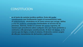 CONSTITUCION
 es el texto de carácter jurídico-político, fruto del poder
constituyente que fundamenta (según el normativismo) todo
el ordenamiento, situándose en él como norma que recoge, define
y crea los poderes constituidos limitándolos al servicio de las
personas. Además, tendrá el carácter de norma suprema, de
manera que prevalecerá sobre cualquier otra que fuese posterior y
contraria a ella (jerarquía constitucional). Al decir de Kelsen, es la
norma que da lógica a todo el sistema. El derecho común surgirá
de ella por mecanismos de derivación y aplicación.
 