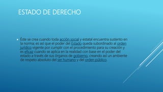 ESTADO DE DERECHO
 Éste se crea cuando toda acción social y estatal encuentra sustento en
la norma; es así que el poder del Estado queda subordinado al orden
jurídico vigente por cumplir con el procedimiento para su creación y
es eficaz cuando se aplica en la realidad con base en el poder del
estado a través de sus órganos de gobierno, creando así un ambiente
de respeto absoluto del ser humano y del orden público.
 