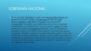SOBERANÍA NACIONAL
 Es un concepto ideológico surgido de la teoría política liberal, que
puede remontarse a Locke y Montesquieu (finales del siglo
XVII en Inglaterra, siglo XVIII en Francia). Hace pertenecer
la soberanía a la nación, una entidad abstracta y única, vinculada
normalmente a un espacio físico (la terra patria o patria), a la que
pertenecen tanto los ciudadanospresentes, como así también los
pasados y futuros, y se define como superior a los individuos que la
componen. También consiste en la capacidad tanto jurídica como real
de decidir de manera definitiva y eficaz en todo conflicto que altere la
unidad de la cooperación social; territorial en caso necesario e incluso
contra el derecho positivo y además de imponer la decisión de todos
los habitantes del territorio.
 