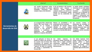 Herramientas de
desarrollo de OVA
una sencilla herramienta online
para crear y publicar tus propias
actividades interactivas, para
cualquier etapa y nivel educativo.
Es de uso gratuito y sólo necesitas
registrarte para empezar a
“construir”. Puede registrarse
cualquier usuario, y en caso de ser
docente en Extremadura puedes
acceder con tus credenciales de
Rayuela
se podrán diseñar actividades
interactivas de un modo rápido
y eficaz, consiguiendo
resultados enormemente
atractivos con la utilización de
sus múltiples plantillas, y las
imágenes y animaciones que
pone a nuestra disposición la
herramienta.
es un programa libre y abierto bajo
licencia GPL-2 para ayudar a los
docentes en la creación y
publicación de contenidos
docentes, y que permite a
profesores y académicos la
publicación de contenidos
didácticos en soportes informáticos
Mejoras de accesibilidad y de
presentación de los contenidos.
Sustitución del formato interno
utilizado: la versión original
utilizaba un formato binario cerrado
y se pasó a un formato XML abierto.
Los recursos creados en
eXelearning son accesibles en
formato XHTML o HTML5,
pudiendo generarse sitios web
completos (páginas web
navegables), insertar contenidos
interactivos
es una aplicación en forma de
estudio de edición que permite a
los usuarios crear de forma fácil
simulaciones de muestreo para
presentaciones basadas en tomas o
"capturas" de video en la pantalla
del monitor y reproducibles en
formato SWF.
Con Adobe Captivate, los
educadores pueden desarrollar de
forma fácil y rápida completas
simulaciones Multimedia para
cursos de formación efectivos y
demostraciones.
Con Adobe Captivate Draft,
puedes convertir tus ideas en
guiones gráficos y añadir
elementos de aprendizaje
online (eLearning), como
diapositivas de preguntas y
contenido, lógica de bifurcación,
etc.
 