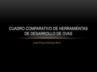 Jorge Enrique Siachoque Marín
CUADRO COMPARATIVO DE HERRAMIENTAS
DE DESARROLLO DE OVAS
 